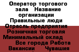 Оператор торгового зала › Название организации ­ Правильные люди › Отрасль предприятия ­ Розничная торговля › Минимальный оклад ­ 26 000 - Все города Работа » Вакансии   . Чувашия респ.,Алатырь г.